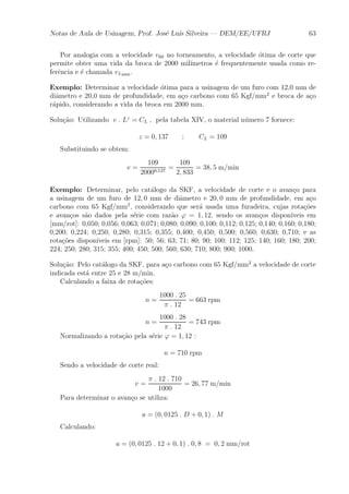 Notas de Aula de Usinagem, Prof. Jos¶e Lu¶³s Silveira | DEM/EE/UFRJ 63 
Por analogia com a velocidade v60 no torneamento, a velocidade ¶otima de corte que 
permite obter uma vida da broca de 2000 mil¶³metros ¶e frequentemente usada como re-fer^ 
encia e ¶e chamada vL2000 . 
Exemplo: Determinar a velocidade ¶otima para a usinagem de um furo com 12,0 mm de 
di^ametro e 20,0 mm de profundidade, em a»co carbono com 65 Kgf/mm2 e broca de a»co 
r¶apido, considerando a vida da broca em 2000 mm. 
Solu»c~ao: Utilizando v : Lz = CL ; pela tabela XIV, o material n¶umero 7 fornece: 
z = 0; 137 ; CL = 109 
Substituindo se obtem: 
v = 
109 
20000;137 = 
109 
2; 833 
= 38; 5 m=min 
Exemplo: Determinar, pelo cat¶alogo da SKF, a velocidade de corte e o avan»co para 
a usinagem de um furo de 12; 0 mm de di^ametro e 20; 0 mm de profundidade, em a»co 
carbono com 65 Kgf/mm2, considerando que ser¶a usada uma furadeira, cujas rota»c~oes 
e avan»cos s~ao dados pela s¶erie com raz~ao ' = 1; 12, sendo os avan»cos dispon¶³veis em 
[mm/rot]: 0,050; 0,056; 0,063; 0,071; 0,080; 0,090; 0,100; 0,112; 0,125; 0,140; 0,160; 0,180; 
0,200; 0,224; 0,250; 0,280; 0,315; 0,355; 0,400; 0,450; 0,500; 0,560; 0,630; 0,710; e as 
rota»c~oes dispon¶³veis em [rpm]: 50; 56; 63; 71; 80; 90; 100; 112; 125; 140; 160; 180; 200; 
224; 250; 280; 315; 355; 400; 450; 500; 560; 630; 710; 800; 900; 1000. 
Solu»c~ao: Pelo cat¶alogo da SKF, para a»co carbono com 65 Kgf/mm2 a velocidade de corte 
indicada est¶a entre 25 e 28 m/min. 
Calculando a faixa de rota»c~oes: 
n = 
1000 : 25 
¼ : 12 
= 663 rpm 
n = 
1000 : 28 
¼ : 12 
= 743 rpm 
Normalizando a rota»c~ao pela s¶erie ' = 1; 12 : 
n = 710 rpm 
Sendo a velocidade de corte real: 
v = 
¼ : 12 : 710 
1000 
= 26; 77 m=min 
Para determinar o avan»co se utiliza: 
a = (0; 0125 : D + 0; 1) : M 
Calculando: 
a = (0; 0125 : 12 + 0; 1) : 0; 8 = 0; 2 mm=rot 
 
