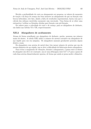Notas de Aula de Usinagem, Prof. Jos¶e Lu¶³s Silveira | DEM/EE/UFRJ 69 
Devido a profundidade de corte no alargamento ser pequena, os valores do momento 
de tor»c~ao e da for»ca de avan»co s~ao bem menores no alargamento do que na fura»c~ao com 
brocas helicoidais, este fato, aliado a falta de resultados experimentais, fazem com que o 
c¶alculo dos esfor»cos envolvidos raramente seja executado. Uma forma de se obter uma 
estimativa ¶e utilizar as f¶ormulas obtidas para fura»c~ao com pr¶e-fura»c~ao. 
Os valores para a velocidade de corte e de avan»co, para os alargadores de desbaste, 
s~ao dados nas tabelas VI e VII, respectivamente. 
XII.2 Alargadores de acabamento 
Atuam de forma semelhante aos alargadores de desbaste, por¶em, possuem um n¶umero 
maior de dentes. A tabela VIII, indica o n¶umero de arestas cortantes em alargadores de 
a»co r¶apido para uso em m¶aquina. Os alargadores manuais geralmente possuem alguns 
dentes a mais. 
Os alargadores com arestas de metal duro t^em menor n¶umero de arestas que um do 
mesmo di^ametro de a»co r¶apido, isso se deve a di¯culdade de fabrica»c~ao destes alargadores. 
Para evitar o surgimento de vibra»c~oes, durante o alargamento, o passo entre os dentes 
do alargador n~ao deve ser constante, usa-se uma defasagem entre 0,5o e 2o para o passo de 
cada duas arestas diametralmente opostas, de forma que ainda se possa medir o di^ametro. 
 