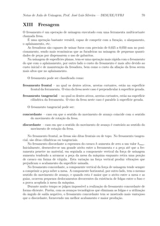 Notas de Aula de Usinagem, Prof. Jos¶e Lu¶³s Silveira | DEM/EE/UFRJ 70 
XIII Fresagem 
O fresamento ¶e um opera»c~ao de usinagem executado com uma ferramenta multicortante 
chamada fresa. 
¶E 
uma opera»c~ao bastante vers¶atil, capaz de competir com a fura»c~ao, o alargamento, 
o aplainamento, etc. 
As fresadoras s~ao capazes de usinar furos com precis~ao de 0,025 a 0,050 mm no posi-cionamento, 
sendo mais econ^omicas que as furadeiras na usinagem de pequenas quanti-dades 
de pe»cas por dispensarem o uso de gabaritos. 
Na usinagem de superf¶³cies planas, tem-se uma opera»c~ao mais r¶apida com o fresamento 
do que com o aplainamento, por outro lado o custo do fresamento ¶e mais alto devido ao 
custo inicial e de manuten»c~ao da fresadora, bem como o custo da a¯a»c~ao da fresa serem 
mais altos que no aplainamento. 
O fresamento pode ser classi¯cado como: 
fresamento frontal { no qual os dentes ativos, arestas cortantes, est~ao na superf¶³cie 
frontal da ferramenta. O eixo da fresa neste caso ¶e perpendicular μa superf¶³cie gerada. 
fresamento tangencial { no qual os dentes ativos, arestas cortantes, est~ao na superf¶³cie 
cil¶³ndrica da ferramenta. O eixo da fresa neste caso ¶e paralelo μa superf¶³cie gerada. 
O fresamento tangencial pode ser: 
concordante { caso em que o sentido do movimento de avan»co coincide com o sentido 
do movimento de rota»c~ao da fresa. 
discordante { caso em que o sentido do movimento de avan»co ¶e contr¶ario ao sentido do 
movimento de rota»c~ao da fresa. 
No fresamento frontal, as fresas s~ao ditas frontais ou de topo. No fresamento tangen-cial, 
s~ao ditas cil¶³ndricas ou tangenciais. 
No fresamento discordante a espessura do cavaco h aumenta de zero a um valor hmax. 
Inicialmente, desenvolve-se um grande atrito entre a ferramenta e a pe»ca at¶e que a fer-ramenta 
penetre no material, em seguinda a componente vertical da for»ca de usinagem 
aumenta tendendo a arrancar a pe»ca da mesa da m¶aquina enquanto retira uma por»c~ao 
de cavaco em forma de v¶³rgula. Esta varia»c~ao na for»ca vertical produz vibra»c~oes que 
prejudicam o acabamento da superf¶³cie usinada. 
No fresamento concordante, a componente vertical da for»ca de usinagem tende sempre 
a comprimir a pe»ca sobre a mesa. A componente horizontal, por outro lado, tem o mesmo 
sentido do movimento de avan»co, e quando esta ¶e maior que o atrito entre a mesa e as 
guias, ocorrem pequenos deslocamentos decorrentes da exist^encia de folgas entre o fuso e 
a porca acoplada μa mesa da m¶aquina. 
Durante muito tempo se julgou imposs¶³vel a realiza»c~ao do fresamento concordante de 
forma e¯ciente. Por¶em, com os avan»cos tecnol¶ogicos que eliminam as folgas e a utiliza»c~ao 
do ^angulo de sa¶³da negativo, o fresamento concordante tem se mostrado mais vantajoso 
que o discordante, fornecendo um melhor acabamento e maior produ»c~ao. 
 