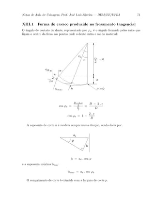 Notas de Aula de Usinagem, Prof. Jos¶e Lu¶³s Silveira | DEM/EE/UFRJ 71 
XIII.1 Forma do cavaco produzido no fresamento tangencial 
O ^angulo de contato do dente, representado por 'o, ¶e o ^angulo formado pelos raios que 
ligam o centro da fresa aos pontos onde o dente entra e sai do material: 
cos '0 = 
D ¡ 2 : e 
2 
D 
2 
= 
D ¡ 2 : e 
D 
cos '0 = 1 ¡ 
2 : e 
D 
A espessura de corte h ¶e medida sempre numa dire»c~ao, sendo dada por: 
h = ad : sen ' 
e a espessura m¶axima hmax: 
hmax = ad : sen '0 
O comprimento de corte b coincide com a largura de corte p. 
 