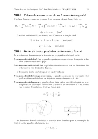 Notas de Aula de Usinagem, Prof. Jos¶e Lu¶³s Silveira | DEM/EE/UFRJ 72 
XIII.2 Volume do cavaco removido no fresamento tangencial 
O volume do cavaco removido por cada dente em uma volta da fresa ¶e dado por: 
Qd = 
Z '0 
0 
b : h 
D 
2 
d' = 
b:D 
2 
ad 
Z '0 
0 
sen ' d' = 
b:D 
2 
ad (1 ¡ cos '0) = 
b:D 
2 
ad 
2:e 
D 
Qd = b : e : ad [mm3] 
O volume total removido por minuto para Z dentes e n rota»c~oes, ser¶a: 
Q = b : e : n : Z : ad = b : e : va [mm3=min] 
Q = p : e : va [mm3=min] 
XIII.3 Forma do cavaco produzido no fresamento frontal 
De acordo com a forma com que a fresa ataca a pe»ca pode-se distinguir entre: 
fresamento frontal sim¶etrico - quando o deslocamento do eixo da ferramenta se faz 
sobre o eixo de simetria da pe»ca. 
fresamento frontal assim¶etrico - quando o deslocamento do eixo da ferramenta n~ao 
se faz sobre o eixo de simetria da pe»ca. 
O fresamento frontal sim¶etrico pode ser subdividido em: 
fresamento frontal de rasgo ou de canal - quando a espessura de penetra»c~ao e for 
igual ao di^ametro D da fresa e o ^angulo de contato do dente '0 ¶e 180o. 
fresamento frontal comum - quando a fresa facea toda a superf¶³cie da pe»ca, ou seja, 
a espessura de penetra»c~ao ¶e menor que o di^ametro da ferramenta, e < D, e neste 
caso o ^angulo de contato do dente '0 ¶e dado por: 
sen 
'0 
2 
= 
e 
2 
D 
2 
= 
e 
D 
No fresamento frontal assim¶etrico, a condi»c~ao mais favor¶avel para a penetra»c~ao do 
dente ¶e obtida quando o afastamento j ¶e: 
j = 0; 05 : D 
 