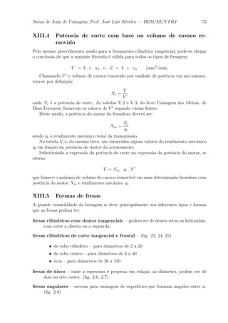 Notas de Aula de Usinagem, Prof. Jos¶e Lu¶³s Silveira | DEM/EE/UFRJ 73 
XIII.4 Pot^encia de corte com base no volume de cavaco re-movido 
Pelo mesmo procedimento usado para o fresamento cil¶³ndrico tangencial, pode-se chegar 
a conclus~ao de que a seguinte f¶ormula ¶e v¶alida para todos os tipos de fresagem: 
V = b : e : ad : n : Z = b : e : va [mm3=min] 
Chamando V 0 o volume de cavaco removido por unidade de pot^encia em um minuto, 
tem-se por de¯ni»c~ao: 
Nc = 
V 
V 0 
onde Nc ¶e a pot^encia de corte. As tabelas V.2 e V.3, do livro Usinagem dos Metais, de 
Dino Ferraresi, fornecem os valores de V 0 segundo v¶arias fontes. 
Deste modo, a pot^encia do motor da fresadora dever¶a ser: 
Nm = 
Nc 
´t 
sendo ´t o rendimento mec^anico total da transmiss~ao. 
Na tabela V.4, do mesmo livro, s~ao fornecidos alguns valores do rendimento mec^anico 
´t em fun»c~ao da pot^encia do motor da acionamento. 
Substituindo a express~ao da pot^encia de corte na express~ao da pot^encia do motor, se 
obtem: 
V = Nm : ´t : V 0 
que fornece o m¶aximo de volume de cavaco remov¶³vel em uma determinada fresadora com 
pot^encia do motor Nm e rendimento mec^anico ´t. 
XIII.5 Formas de fresas 
A grande versatilidade da fresagem se deve principalmente aos diferentes tipos e formas 
que as fresas podem ter: 
fresas cil¶³ndricas com dentes tangenciais { podem ser de dentes retos ou helicoidais, 
com corte a direita ou a esquerda. 
fresas cil¶³ndricas de corte tangencial e frontal { (¯g. 23, 24, 25) 
² de cabo cil¶³ndrico { para di^ametros de 2 a 20 
² de cabo c^onico { para di^ametros de 6 a 40 
² ^ocos { para di^ametros de 30 a 150 
fresas de disco { onde a espessura ¶e pequena em rela»c~ao ao di^ametro, podem ser de 
dois ou tr^es cortes. (¯g. 2.6, 2.7) 
fresas angulares { servem para usinagem de superf¶³cies que formam ^angulos entre si. 
(¯g. 2.8) 
 