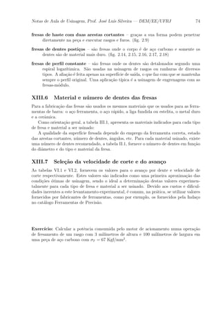 Notas de Aula de Usinagem, Prof. Jos¶e Lu¶³s Silveira | DEM/EE/UFRJ 74 
fresas de haste com duas arestas cortantes { gra»cas a sua forma podem penetrar 
diretamente na pe»ca e executar rasgos e furos. (¯g. 2.9) 
fresas de dentes posti»cos { s~ao fresas onde o corpo ¶e de a»co carbono e somente os 
dentes s~ao de material mais duro. (¯g. 2.14, 2.15, 2.16, 2.17, 2.18) 
fresas de per¯l constante { s~ao fresas onde os dentes s~ao detalonados segundo uma 
espiral logar¶³timica. S~ao usadas na usinagem de rasgos ou ranhuras de diversos 
tipos. A a¯a»c~ao ¶e feita apenas na superf¶³cie de sa¶³da, o que faz com que se mantenha 
sempre o per¯l original. Uma aplica»c~ao t¶³pica ¶e a usinagem de engrenagens com as 
fresas-m¶odulo. 
XIII.6 Material e n¶umero de dentes das fresas 
Para a fabrica»c~ao das fresas s~ao usados os mesmos materiais que os usados para as ferra-mentas 
de barra: o a»co ferramenta, o a»co r¶apido, a liga fundida ou estelita, o metal duro 
e a cer^amica. 
Como orienta»c~ao geral, a tabela III.1, apresenta os materiais indicados para cada tipo 
de fresa e material a ser usinado: 
A qualidade da superf¶³cie fresada depende do emprego da ferramenta correta, estado 
das arestas cortantes, n¶umero de dentes, ^angulos, etc. Para cada material usinado, existe 
uma n¶umero de dentes recomendado, a tabela II.1, fornece o n¶umero de dentes em fun»c~ao 
do di^ametro e do tipo e material da fresa. 
XIII.7 Sele»c~ao da velocidade de corte e do avan»co 
As tabelas VI.1 e VI.2, fornecem os valores para o avan»co por dente e velocidade de 
corte respectivamente. Estes valores s~ao indicados como uma primeira aproxima»c~ao das 
condi»c~oes ¶otimas de usinagem, sendo o ideal a determina»c~ao destas valores experimen-talmente 
para cada tipo de fresa e material a ser usinado. Devido aos custos e di¯cul-dades 
inerentes a este levantamento experimental, ¶e comum, na pr¶atica, se utilizar valores 
fornecidos por fabricantes de ferramentas, como por exemplo, os fornecidos pela Inda»co 
no cat¶alogo Ferramentas de Precis~ao. 
Exerc¶³cio: Calcular a pot^encia consumida pelo motor de acionamento numa opera»c~ao 
de fresamento de um rasgo com 3 mil¶³metros de altura e 100 mil¶³metros de largura em 
uma pe»ca de a»co carbono com ¾T = 67 Kgf/mm2. 
