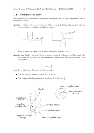 Notas de Aula de Usinagem, Prof. Jos¶e Lu¶³s Silveira | DEM/EE/UFRJ 9 
II.8 Grandezas de corte 
S~ao as grandezas que devem ser ajustadas na m¶aquina, direta ou indiretamente, para a 
retirada do cavaco: 
Avan»co { a [mm] - ¶e o espa»co percorrido sobre a pe»ca pela ferramenta em cada volta ou 
curso, segundo a dire»c~ao e sentido de avan»co. 
Ou seja, avan»co ¶e o percurso de avan»co em cada volta ou curso. 
Avan»co por dente { ad [mm] - ¶e o percurso de avan»co de cada dente, medido na dire»c~ao 
de avan»co da ferramenta e correspondente μa gera»c~ao de duas superf¶³cies de corte 
consecutivas. 
ad = 
a 
Z 
onde Z ¶e o numero ¶de dentes ou arestas cortantes. 
² Nas ferramentas monocortantes: Z = 1, a = ad 
² Nas brocas helicoidais com duas navalhas: Z = 2 e ad = a 
2 
 