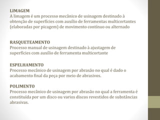 LIMAGEM
A limagem é um processo mecânico de usinagem destinado à
obtenção de superfícies com auxílio de ferramentas multicortantes
(elaboradas por picagem) de movimento contínuo ou alternado
RASQUETEAMENTO
Processo manual de usinagem destinado à ajustagem de
superfícies com auxílio de ferramenta multicortante
ESPELHAMENTO
Processo mecânico de usinagem por abrasão no qual é dado o
acabamento final da peça por meio de abrasivos.
POLIMENTO
Processo mecânico de usinagem por abrasão no qual a ferramenta é
constituída por um disco ou varios discos revestidos de substâncias
abrasivas.
 