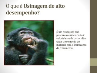 O que é Usinagem de alto
desempenho?
É um processos que
procuram associar altas
velocidades de corte, altas
taxas de remoção de
material com a otimização
da ferramenta.
 