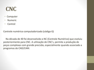 CNC
• Computer
• Numeric
• Control
Controle numérico computadorizado (código G)
Na década de 40 foi desenvolvido o NC (Controle Numérico) que evoluiu
posteriormente para CNC. A utilização de CNC's, permite a produção de
peças complexas com grande precisão, especialmente quando associado a
programas de CAD/CAM.
 