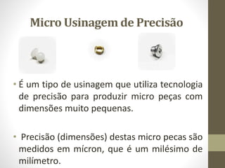 Micro Usinagem de Precisão
• É um tipo de usinagem que utiliza tecnologia
de precisão para produzir micro peças com
dimensões muito pequenas.
• Precisão (dimensões) destas micro pecas são
medidos em mícron, que é um milésimo de
milímetro.
 
