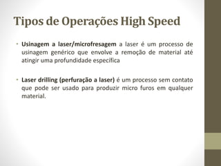 Tipos de Operações High Speed
• Usinagem a laser/microfresagem a laser é um processo de
usinagem genérico que envolve a remoção de material até
atingir uma profundidade específica
• Laser drilling (perfuração a laser) é um processo sem contato
que pode ser usado para produzir micro furos em qualquer
material.
 