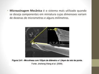 • Microusinagem Mecânica é o sistema mais utilizado quando
se deseja componentes em miniatura cujas dimensoes variam
de dezenas de micrometros e alguns milímetros.
 
