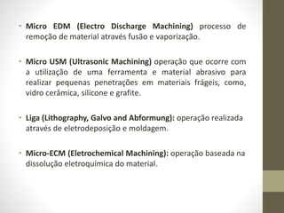 • Micro EDM (Electro Discharge Machining) processo de
remoção de material através fusão e vaporização.
• Micro USM (Ultrasonic Machining) operação que ocorre com
a utilização de uma ferramenta e material abrasivo para
realizar pequenas penetrações em materiais frágeis, como,
vidro cerâmica, silicone e grafite.
• Liga (Lithography, Galvo and Abformung): operação realizada
através de eletrodeposição e moldagem.
• Micro-ECM (Eletrochemical Machining): operação baseada na
dissolução eletroquímica do material.
 