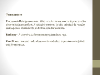 Torneamento
ProcessodeUsinagemondeseutilizaumaferramentacortanteparaseobter
determinadassuperfícies.Apeçagiraemtornodoeixoprincipalderotação
damáquinaeaferramentasedeslocasimultaneamente.
Retilíneo–Atrajetóriadaferramentasedáemlinhareta.
Curvilíneo-processoondeaferramentasedeslocasegundoumatrajetória
queformacurvas.
 