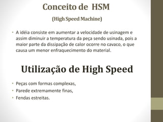 Conceito de HSM
(HighSpeedMachine)
• A idéia consiste em aumentar a velocidade de usinagem e
assim diminuir a temperatura da peça sendo usinada, pois a
maior parte da dissipação de calor ocorre no cavaco, o que
causa um menor enfraquecimento do material.
Utilização de High Speed
• Peças com formas complexas,
• Parede extremamente finas,
• Fendas estreitas.
 