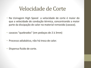 Velocidade de Corte
• Na Usinagem High Speed a velocidade de corte é maior do
que a velocidade de condução térmica, concentrando a maior
parte da dissipação de calor no material removido (cavaco).
• cavacos "quebrados" (em pedaços de 2 à 3mm)
• Processo adiabático, não há troca de calor.
• Dispensa fluído de corte.
 