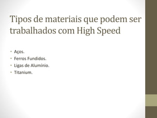 Tipos de materiais que podem ser
trabalhados com High Speed
• Aços.
• Ferros Fundidos.
• Ligas de Alumínio.
• Titanium.
 