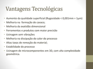 Vantagens Tecnológicas
• Aumento da qualidade superficial (Rugosidade < 0,001mm = 1µm)
• Melhoria na formação de cavaco;
• Melhoria da exatidão dimensional
• Ferramentas e produtos com maior precisão
• Usinagem sem vibrações
• Melhoria na dissipação do calor do processo
• Altas taxas de remoção do material;
• Estabilidade do processo
• Usinagem de microcomponentes em 3D, com alta complexidade
geométrica.
 