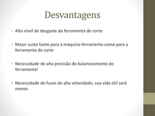 Desvantagens
• Alto nível de desgaste da ferramenta de corte
• Maior custo tanto para a máquina-ferramenta como para a
ferramenta de corte
• Necessidade de alta precisão do balanceamento do
ferramental
• Necessidade de fusos de alta velocidade, sua vida útil será
menor.
 