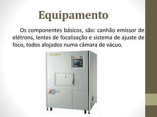 Equipamento
Os componentes básicos, são: canhão emissor de
elétrons, lentes de focalização e sistema de ajuste de
foco, todos alojados numa câmara de vácuo.
 