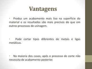Vantagens
• Produz um acabamento mais liso na superfície do
material e os resultados são mais precisos do que em
outros processos de usinagem.
• Pode cortar tipos diferentes de metais e ligas
metálicas.
• Na maioria dos casos, após o processo de corte não
necessita de acabamento posterior.
 