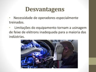 Desvantagens
• Necessidade de operadores especialmente
treinados.
• Limitações do equipamento tornam a usinagem
de feixe de elétrons inadequada para a maioria das
indústrias.
 