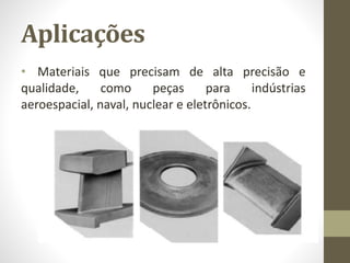 Aplicações
• Materiais que precisam de alta precisão e
qualidade, como peças para indústrias
aeroespacial, naval, nuclear e eletrônicos.
 
