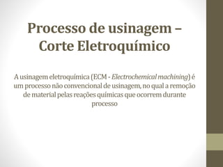Processo de usinagem –
Corte Eletroquímico
Ausinagemeletroquímica(ECM-Electrochemicalmachining)é
umprocessonãoconvencionaldeusinagem,noqualaremoção
dematerialpelasreaçõesquímicasqueocorremdurante
processo
 