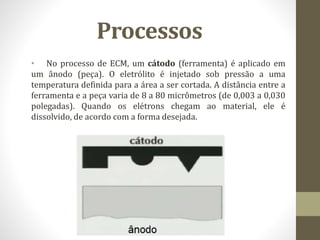 Processos
• No processo de ECM, um cátodo (ferramenta) é aplicado em
um ânodo (peça). O eletrólito é injetado sob pressão a uma
temperatura definida para a área a ser cortada. A distância entre a
ferramenta e a peça varia de 8 a 80 micrômetros (de 0,003 a 0,030
polegadas). Quando os elétrons chegam ao material, ele é
dissolvido, de acordo com a forma desejada.
 