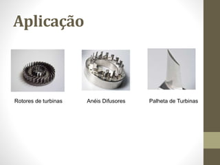 Aplicação
Rotores de turbinas Anéis Difusores Palheta de Turbinas
 