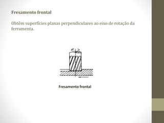 Fresamento frontal
Obtêm superfícies planas perpendiculares ao eixo de rotação da
ferramenta.
Fresamento frontal
 