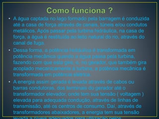• A água captada no lago formado pela barragem é conduzida
até a casa de força através de canais, túneis e/ou condutos
metálicos. Após passar pela turbina hidráulica, na casa de
força, a água é restituída ao leito natural do rio, através do
canal de fuga.
• Dessa forma, a potência hidráulica é transformada em
potência mecânica quando a água passa pela turbina,
fazendo com que esta gire, e, no gerador, que também gira
acoplado mecanicamente à turbina, a potência mecânica é
transformada em potência elétrica.
• A energia assim gerada é levada através de cabos ou
barras condutoras, dos terminais do gerador até o
transformador elevador, onde tem sua tensão ( voltagem )
elevada para adequada condução, através de linhas de
transmissão, até os centros de consumo. Daí, através de
transformadores abaixadores, a energia tem sua tensão
 