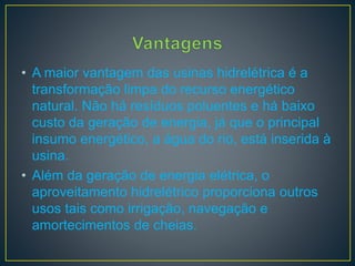 • A maior vantagem das usinas hidrelétrica é a
transformação limpa do recurso energético
natural. Não há resíduos poluentes e há baixo
custo da geração de energia, já que o principal
insumo energético, a água do rio, está inserida à
usina.
• Além da geração de energia elétrica, o
aproveitamento hidrelétrico proporciona outros
usos tais como irrigação, navegação e
amortecimentos de cheias.
 