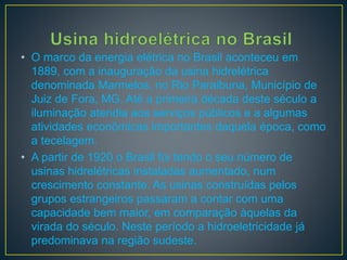• O marco da energia elétrica no Brasil aconteceu em
1889, com a inauguração da usina hidrelétrica
denominada Marmelos, no Rio Paraibuna, Município de
Juiz de Fora, MG. Até a primeira década deste século a
iluminação atendia aos serviços públicos e a algumas
atividades econômicas importantes daquela época, como
a tecelagem.
• A partir de 1920 o Brasil foi tendo o seu número de
usinas hidrelétricas instaladas aumentado, num
crescimento constante. As usinas construídas pelos
grupos estrangeiros passaram a contar com uma
capacidade bem maior, em comparação àquelas da
virada do século. Neste período a hidroeletricidade já
predominava na região sudeste.
 
