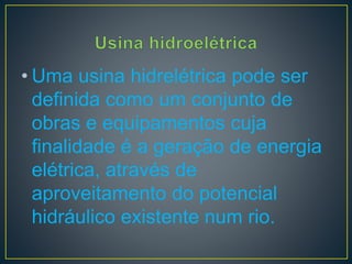 • Uma usina hidrelétrica pode ser
definida como um conjunto de
obras e equipamentos cuja
finalidade é a geração de energia
elétrica, através de
aproveitamento do potencial
hidráulico existente num rio.
 