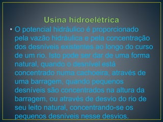• O potencial hidráulico é proporcionado
pela vazão hidráulica e pela concentração
dos desníveis existentes ao longo do curso
de um rio. Isto pode ser dar de uma forma
natural, quando o desnível está
concentrado numa cachoeira, através de
uma barragem, quando pequenos
desníveis são concentrados na altura da
barragem, ou através de desvio do rio de
seu leito natural, concentrando-se os
pequenos desníveis nesse desvios.
 