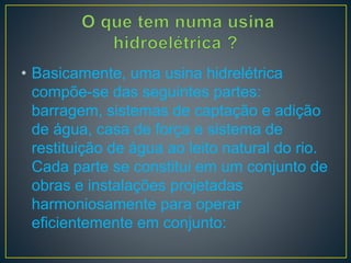 • Basicamente, uma usina hidrelétrica
compõe-se das seguintes partes:
barragem, sistemas de captação e adição
de água, casa de força e sistema de
restituição de água ao leito natural do rio.
Cada parte se constitui em um conjunto de
obras e instalações projetadas
harmoniosamente para operar
eficientemente em conjunto:
 