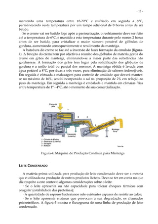 - 10 -


mantendo uma temperatura entre 18-20°C e resfriado em seguida a 6°C,
permanecendo nesta temperatura por um tempo adicional de 8 horas antes de ser
batido.
   Se o creme vai ser batido logo após a pasteurização, o resfriamento deve ser feito
até a temperatura de 6°C, e mantido a esta temperatura durante pelo menos 2 horas
antes de ser batido, para cristalizar o maior número possível de glóbulos de
gordura, aumentando consequentemente o rendimento da manteiga.
   A batedura do creme se faz até a inversão de fases formação da emulsão (figura-
4). A bateção do creme tem por objetivo a reunião dos glóbulos de matéria gorda do
creme em grãos de manteiga, eliminando-se a maior parte das substâncias não
gordurosas. A formação dos grãos tem lugar pela solidificação dos glóbulos de
gordura e a união total ou parcial dos mesmos. A manteiga obtida é lavada com
água potável a 8°C, por duas a três vezes, para eliminação de sabores indesejáveis.
Em seguida é efetuada a malaxagem para controle de umidade que deverá manter-
se no máximo de 16%, sendo incorporado o sal na proporção de 2% em relação ao
peso da manteiga. Em seguida a manteiga é embalada e mantida em câmaras frias
entre temperatura de 1° - 4°C, até o momento de sua comercialização.




               Figura-4: Máquina de Produção Contínua para Manteiga


LEITE CONDENSADO

  A matéria-prima utilizada para produção de leite condensado deve ser a mesma
que é utilizada na produção de outros produtos lácteos. Deve-se ter em conta no que
diz respeito a este contexto algumas considerações sobre o leite:
  — Se o leite apresenta ou não capacidade para tolerar choques térmicos sem
coagular (estabilidade das proteínas);
  — A quantidade de esporos bacterianos nele existentes capazes de resistir ao calor;
  — Se o leite apresenta enzimas que provocam a sua degradação, os chamados
psicrotróficos. A figura-5 mostra o fluxograma de uma linha de produção de leite
condensado.
 