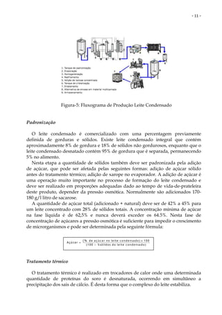 - 11 -




                Figura-5: Fluxograma de Produção Leite Condensado


Padronização

   O leite condensado é comercializado com uma percentagem previamente
definida de gorduras e sólidos. Existe leite condensado integral que contém
aproximadamente 8% de gordura e 18% de sólidos não gordurosos, enquanto que o
leite condensado desnatado contém 95% de gordura que é separada, permanecendo
5% no alimento.
   Nesta etapa a quantidade de sólidos também deve ser padronizada pela adição
de açúcar, que pode ser afetada pelas seguintes formas: adição de açúcar sólido
antes do tratamento térmico; adição de xarope no evaporador. A adição de açúcar é
uma operação muito importante no processo de formação do leite condensado e
deve ser realizado em proporções adequadas dado ao tempo de vida-de-prateleira
deste produto, depender da pressão osmótica. Normalmente são adicionados 170-
180 g/l litro de sacarose.
   A quantidade de açúcar total (adicionado + natural) deve ser de 42% a 45% para
um leite concentrado com 28% de sólidos totais. A concentração mínima de açúcar
na fase líquida é de 62,5% e nunca deverá exceder os 64.5%. Nesta fase de
concentração de açúcares a pressão osmótica é suficiente para impedir o crescimento
de microrganismos e pode ser determinada pela seguinte fórmula:

                              ( % d e a ç ú c a r n o le ite c o n d e n s a d o ) × 1 0 0
                   Açúcar =
                                 ( 1 0 0 − % s ó lid o s d o l e it e c o n d e n s a d o )




Tratamento térmico

  O tratamento térmico é realizado em trocadores de calor onde uma determinada
quantidade de proteínas do soro é desnaturada, ocorrendo em simultâneo a
precipitação dos sais de cálcio. É desta forma que o complexo do leite estabiliza.
 