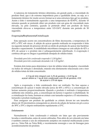 - 12 -


   A natureza do tratamento térmico determina, em grande parte, a viscosidade do
produto final, que é de extrema importância para a qualidade deste, ou seja, se o
tratamento térmico for muito severo formar-se-á uma estrutura tipo gel no produto.
Assim o leite é normalmente aquecido a uma temperatura de 82-83ºC, durante 10
minutos quando se pretende obter um produto com um grau de viscosidade mais
elevado, ou pelo contrário, quando se pretende obter um produto de baixa
viscosidade eleva-se a temperatura entre 115-116ºC durante um período de 30
segundos.

Evaporação/Resfriamento/Cristalização

  Esta operação ocorre em concentradores de filme decrescente, a temperatura de
65ºC a 70ºC sob vácuo. A adição de açúcar quando realizada no evaporador é feita
na segunda metade do processo devido ao efeito de proteção do açúcar das bactérias
durante o aquecimento. A estabilidade microbiana consegue-se com adição de 42% a
45% de açúcar e o produto não é subsequentemente esterilizado. A evaporação é
contínua até que se chegue á quantidade desejada de sólidos totais:

  Densidade para leite condensado evaporado é 1,30 kg/dm2;
  Densidade para leite condensado desnatado é de 1.35 kg/dm2.

  Existem dois testes para determinar o teor de sólidos totais desejados: viscosidade
ou índice de refração e densidade, estando esta diretamente relacionada com o teor
de sólidos totais do leite concentrado.

               2,5 kg de leite integral com 3,2% de gordura + 0,44 kg de
           açúcar obtém-se 1 kg de leite condensado com 8% de gordura, 45%
                                 de açúcar e 27% de água.

   Após a evaporação, o leite condensado deve ser resfriado. Na fase aquosa a
concentração de açúcar é muito elevada (cerca de 60% a 65%) e a concentração de
lactose aumenta proporcionalmente. Quando o produto é resfriado á temperatura
ambiente este cristaliza, pois, a concentração da lactose é superior à solubilidade. Se
a cristalização for lenta, formam-se cristais com tamanho superior a 15 micrómetros,
tornando o produto inadequado.
   Para assegurar um produto de qualidade os cristais devem ter um tamanho
abaixo de 10 micrómetros conseguindo-se através da adição de lactose em pó a cerca
de 30ºC a 33ºC e depois resfriamento rapidamente a 15ºC.

Enlatamento

   Normalmente o leite condensado é enlatado em latas que são previamente
lavadas e esterilizadas, antes de serem utilizadas. Para além de ser colocado em latas
é também comum o uso do enlatamento asséptico em material multicamada (como
por ex.: Tetra Pak ou Tetra Brik), e recentemente ressurgiu o uso de bisnagas para
acondicionamento do produto.
 