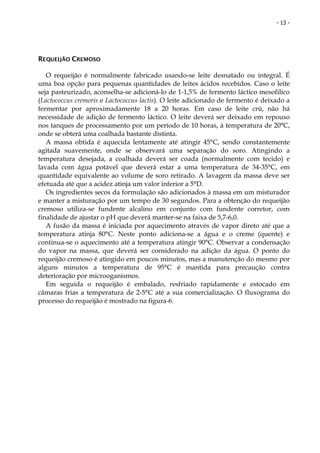 - 13 -




REQUEIJÃO CREMOSO

   O requeijão é normalmente fabricado usando-se leite desnatado ou integral. É
uma boa opção para pequenas quantidades de leites ácidos recebidos. Caso o leite
seja pasteurizado, aconselha-se adicioná-lo de 1-1,5% de fermento láctico mesofilico
(Lactococcus cremoris e Lactococcus lactis). O leite adicionado de fermento é deixado a
fermentar por aproximadamente 18 a 20 horas. Em caso de leite crú, não há
necessidade de adição de fermento láctico. O leite deverá ser deixado em repouso
nos tanques de processamento por um período de 10 horas, à temperatura de 20°C,
onde se obterá uma coalhada bastante distinta.
   A massa obtida é aquecida lentamente até atingir 45°C, sendo constantemente
agitada suavemente, onde se observará uma separação do soro. Atingindo a
temperatura desejada, a coalhada deverá ser coada (normalmente com tecido) e
lavada com água potável que deverá estar a uma temperatura de 34-35°C, em
quantidade equivalente ao volume de soro retirado. A lavagem da massa deve ser
efetuada até que a acidez atinja um valor inferior a 5°D.
   Os ingredientes secos da formulação são adicionados à massa em um misturador
e manter a misturação por um tempo de 30 segundos. Para a obtenção do requeijão
cremoso utiliza-se fundente alcalino em conjunto com fundente corretor, com
finalidade de ajustar o pH que deverá manter-se na faixa de 5,7-6,0.
   A fusão da massa é iniciada por aquecimento através de vapor direto até que a
temperatura atinja 80°C. Neste ponto adiciona-se a água e o creme (quente) e
continua-se o aquecimento até a temperatura atingir 90°C. Observar a condensação
do vapor na massa, que deverá ser considerado na adição da água. O ponto do
requeijão cremoso é atingido em poucos minutos, mas a manutenção do mesmo por
alguns minutos a temperatura de 95°C é mantida para precaução contra
deterioração por microoganismos.
   Em seguida o requeijão é embalado, resfriado rapidamente e estocado em
câmaras frias a temperatura de 2-5°C até a sua comercialização. O fluxograma do
processo do requeijão é mostrado na figura-6.
 