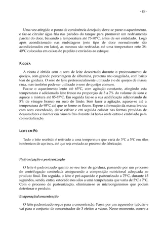 - 15 -




   Uma vez atingido o ponto de consistência desejado, deve-se parar o aquecimento,
e faz-se circular água fria nas paredes do tanque para promover um resfriamento
parcial do doce, baixando a temperatura até 75-70°C, antes de ser embalado. Logo
após acondicionado nas embalagens (este tipo de doce normalmente são
acondicionados em latas), as mesmas são resfriadas até uma temperatura ente 38-
40°C colocadas em caixas de papelão e enviadas ao estoque.


RICOTA

   A ricota é obtida com o soro de leite descartado durante o processamento de
queijos, com grande porcentagem de albumina, proteína não coagulada, com baixo
teor de gordura. O soro de leite preferencialmente utilizado é o de queijos de massa
crua, mas também pode ser utilizado o soro de queijos comuns.
   Faz-se o aquecimento lento até 65°C, com agitação constante, atingindo esta
temperatura é adicionado leite fresco na proporção de 5 a 7% do volume de soro e
aquece a mistura até 85-87°C. Em seguida faz-se a sua acidificação adicionando de
5% de vinagre branco ou suco de limão. Sem fazer a agitação, aquece-se até a
temperatura de 95°C até que se forme os flocos. Espere a formação da massa branca
com soro esverdeado, deixe esfriar e em seguida colocar nas formas providas de
dessoradores e manter em câmara fria durante 24 horas onde então é embalado para
comercialização.


LEITE EM PÓ

   Todo o leite recebido é resfriado a uma temperatura que varia de 3°C a 5°C em silos
isotérmicos de aço inox, até que seja enviado ao processo de fabricação.



Padronização e pasteurização

  O leite é padronizado quanto ao seu teor de gordura, passando por um processo
de centrifugação controlada assegurando a composição nutricional adequada ao
produto final. Em seguida, o leite é pré-aquecido e pasteurizado a 75ºC, durante 15
segundos, sendo, então, estocado nos silos a uma temperatura que varia de 5ºC a 7ºC.
Com o processo de pasteurização, eliminam-se os microorganismos que podem
deteriorar o produto.

Evaporação/concentração

  O leite padronizado segue para a concentração. Passa por um aquecedor tubular e
vai para o conjunto de concentrador de 3 efeitos a vácuo. Nesse momento, ocorre a
 