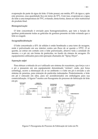 - 16 -


evaporação de parte da água do leite. O leite possui, em média, 87% de água e, após
este processo, essa quantidade fica em torno de 57%. Com isso, evaporam-se a água
do leite a uma temperatura de 75ºC, evitando, desta forma, danos ao valor nutricional
do produto final.

Homogeneização

   O leite concentrado é enviado para homogeneizadores, que tem a função de
quebrar praticamente todas as gotículas de gordura presente no leite evitando que o
leite se coagule.

Secagem/desidratação

  O leite concentrado a 43% de sólidos é então bombeado a uma torre de secagem,
onde é pulverizado em seu interior contra um fluxo de ar quente a 175ºC. O ar
quente, ao entrar em contato com o leite pulverizado, absorve toda a umidade do
mesmo, e o pó cai, em forma de partículas, no fundo da câmara de secagem. Os
equipamentos utilizados para está operação chamados de “Spray Dryer”.

Separação ar/pó

   Para efetuar a retirada do ar é utilizado um sistema de exaustores, que força o ar e
o pó a passarem em um equipamento denominado "ciclone", onde, por força
centrífuga, ocorre a eliminação do ar no ambiente e o leite em pó é enviado a um
sistema de peneiras, para retenção de partículas indesejadas. Posteriormente, o leite
em pó é estocado em silos, para ser acondicionados em embalagens para sua
comercialização. A figura-7 mostra um fluxograma do processo de fabricação de leite
em pó.




           Figura-7: Fluxograma do Processo de Fabricação de Leite em Pó
 