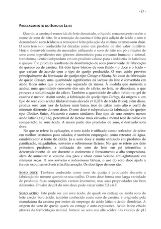 - 17 -




PROCESSAMENTO DO SORO DE LEITE

   Quando a caseína é removida do leite desnatado, o líquido remanescente recebe o
nome de soro de leite. Se a remoção da caseína é feita pela adição de ácido o soro é
denominado soro ácido; se a remoção é feita pela ação da enzima teremos soro doce.
O soro tem sido conhecido há décadas como um produto de alto valor nutritivo.
Hoje o desenvolvimento de mercados utilizando o soro de leite em pó e frações de
soro como ingredientes nos gêneros alimentícios para consumo humano e animal,
transforma o então subproduto em um produto valioso para a indústria de laticínios
e queijos. É o produto resultante da desidratação de soro proveniente da fabricação
de queijos ou de caseína. Há dois tipos básicos de soro fluido - o doce e o ácido –
que variam de acordo com o tipo de queijo produzido. O soro ácido provém
principalmente da fabricação de queijos tipo Cottage e Ricota. No caso da fabricação
de queijo Cottage, uma quantidade significativa da lactose do leite é convertida em
ácido lático antes que o soro seja separado da massa. À medida que aumenta a
acidez, uma quantidade crescente dos sais de cálcio, no leite, se dissociam, o que
provoca a solubilização do cálcio. Também a quantidade de cálcio retido no gel de
caseína é menor. Assim sendo, a fabricação de queijo tipo Cottage, dá origem a um
tipo de soro com acidez titulável mais elevada (> 0,35% de ácido lático); além disso,
produz soro com teor de lactose mais baixo, teor de cálcio mais alto e perfil de
minerais diferente do soro doce. O soro doce é subproduto da fabricação de queijos
tipo Cheddar, Suíço, Mussarela e outros similares. Este tipo de soro contém menos
ácido lático (< 0,16%), percentual de lactose mais elevado e menor teor de cálcio em
comparação ao soro ácido. A maior parte dos produtos de soro, é derivado soro
doce.
   No que se refere às aplicações, o soro ácido é utilizado como realçador de sabor
em molhos cremosos para saladas; é também empregado como retentor de água,
emulsificador e fonte de cálcio. Já o soro doce é muito utilizado em produtos de
panificação, salgadinhos, sorvetes e sobremesas lácteas. No que se refere aos dois
primeiros produtos, a utilização do soro de leite em pó intensifica o
desenvolvimento de cor durante o cozimento e forneamento a alta temperatura,
além de aumentar o volume dos pães e atuar como veículo anti-aglutinante em
misturas secas. Já nos sorvetes e sobremesas lácteas, o uso do soro doce ajuda a
formar espumas estáveis e facilita aeração. Os dois tipos de soro são:

SORO DOCE. Também conhecido como soro de queijo é produzido durante a
fabricação do mesmo quando se usa coalho. O soro doce forma uma larga variedade
de produtos. Suas composições variam levemente, mas suas propriedades são bem
diferentes. O valor de pH do soro doce pode variar entre 5.2 e 6.7.

SORO ÁCIDO. Este pode ser um soro ácido, de quark ou cottage ou ainda soro de
leite azedo. Soro ácido, também conhecido como soro de caseína, é originado pela
manufatura da caseína por meios de emprego de ácido lático e ácido clorídrico. A
origem do soro de queijo quark ou cottage é auto-explicativa. Ácido lático criado
através da fermentação natural, fornece ao soro sua alta acidez. Os valores de pH
 