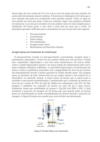 - 18 -


desses tipos de soro variam de 3.8 a 4.6. Caso o soro de queijo não seja cuidado, ele
azeda pela fermentação natural contínua. Tal processo é indesejável, de forma que o
soro azedado não pode ser considerado como produto natural. Todos os tipos de
soro podem ser secos por spray. Cada um, contudo, requer seus próprios cuidados
no manuseio. Lay-outs para secadores de soro podem variar do mais simples para o
sofisticado. De forma geral, o soro doce é mais fácil de secar que o ácido. As
principais operações utilizadas para a manufatura de soro em pó são como seguem:

               •   Pré-aquecimento
               •   Concentração
               •   Flash cooling
               •   Pré-cristalização
               •   Secagem spray dryer
               •   Resfriamento em fluid bed vibrador

Secagem Spray sem tratamento de cristalização

   O processamento consiste no pré-aquecimento, concentração, secagem spray e
resfriamento pneumático. O Soro em pó comum obtido por este processo é muito
fino, empoeirado, higroscópico e por esta razão transforma-se em massa sólida.
Tanto o estado higroscópico quanto o de massa sólida são influenciados pelo soro e
pelas condições climáticas ambientes. A capacidade higroscópica, transformação em
massa e todos os problemas associados com a pegajosidade do soro em pó comum,
são principalmente devido à lactose presente no estado amorfo opaco. Na secagem
spray de produtos de leite, lactose está em um estado amorfo e não estável no ar
atmosférico ou umidade normal. A única forma da lactose que é estável para a
umidade é uma lactose monohidratada. Considerando que o conteúdo de lactose no
soro em pó é acima de 70% do total de sólidos em comparação com 30% do leite
integral, o problema do conteúdo da lactose no soro em pó é mais severo.
Entretanto, desde que solubilidade da lactose é 17g/100 cm3 H2O a 20ºC, é fácil
monitorar o processo de secagem de tal forma que uma grande parte da lactose
possa ser transformada na forma monohidratada da lactose durante o processo de
secagem. A figura-8 mostra um secador para soro de leite com atomização.




                        Figura-8: Secador Spray com Atomizador
 
