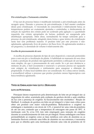 - 19 -




Pré-cristalização e Tratamento cristalino

   O lay-out do processo básico é modificado incluindo a pré-cristalização antes da
secagem spray. Durante o processo de pré-cristalização, é fácil manter condições
ideais para cristalização. A viscosidade do concentrado é relativamente baixa; as
temperaturas podem ser exatamente ajustadas e controladas; o deslocamento de
solução da superfície dos cristais pode ser acelerado pela agitação e a quantidade
requerida dos cristais apropriados da lactose, podendo ser assegurada pela
distribuição apropriada. Além disso, normalmente há tempo suficiente para o
processo da pré-cristalização, atingindo desta forma o grau teórico da cristalização
nesta fase sem problemas maiores. O produto feito por este processo é não-
aglutinante, aglomerado, livre de poeira e de fluxo livre. Os aglomerados tendem a
ser pequenos, e a densidade de volume é relativamente alta.

Escolha do processamento de soro

   A escolha do processo depende do tipo de soro disponível, o mercado pretendido
para o soro em pó e a localização da planta. A habilidade no manuseio do soro doce
e ainda a produção de produto não-aglutinante permitem a utilização de um layout
mais simples, do que o processamento de soro azedo. Se o pó seco destina-se a
misturas de pós, o fácil escoamento é essencial e o processo precisa ser equipado
com estágios de cristalização e resfriamento para assegurar a obtenção da
propriedade. O clima local também deve ser considerado. Se o clima estiver úmido,
é aconselhável utilizar o processo que produz produtos menos higroscópicos com
baixa tendência aglutinante.



TIPOS DE EMBALAGEM PARA LEITE E DERIVADOS

LEITE EM PÓ INTEGRAL

   Principais fatores responsáveis pela deteriorização do leite em pó integral são: a)
degradação do sabor, acarretada pela oxidação da gordura devido a ação catalítica
da luz com a presença de oxigênio. b) Escurecimento não enzimático - Reação de
Maillard. A oxidação de gordura em leite em pó integral é o fator mais crítico para
obter um produto com maior vida-de-prateleira. Reduzindo-se o oxigênio na
embalagem e mantendo-o em níveis de 1-2%, é possível ter uma vida-de-prateleira
de até um ano, contando que a temperatura de estocagem não passe de 30ºC. A
inertização com N2 e/ou CO2 tem sido empregado para remoção do oxigênio
durante ao acondicionamento do leite em pó integral. Numa embalagem com baixa
permeabilidade ao oxigênio como as latas metálicas com selos de alumínio ou as
laminadas flexíveis contendo uma folha de alumínio na sua estrutura, é necessária
para que se obtenha após uma inertização eficiente uma vida de prateleira de 12
 