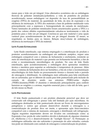 - 20 -


meses para o leite em pó integral. Uma alternativa econômica são as embalagens
flexíveis de poliester metalizado/polietileno. a vida de prateleira do produto
acondicionado, nessas embalagens vai depender da taxa de permeabilidade ao
oxigênio (TPO2) do material, da quantidade de leite, da área de exposição e da
eficiência da inertização. A TPO2 dos materiais a base de poliéster metalizado varia
principalmente com a espessura e homogeneidade da camada de metalização.
Vários laminados de poliéster metalizados foram caracterizados quanto a TPO2 e a
partir dos valores obtidos experimentalmente calculou-se teoricamente a vida de
prateleira para o leite em pó integral. Concluiu-se que este material é uma opção
variável para acondicionamento de leite em pó integral durante 12 meses, se
respeitados os limites para os fatores. Relação área/volume de embalagem,
eficiência da inertização e TPO2 do material.

LEITE FLUIDO ESTERILIZADO

   Leite fluido esterilizado, cujo sistema empregado é a esterilização do produto e
posterior acondicionamento na embalagem em ambiente asséptico, requer uma
embalagem compatível com o sistema de fechamento e enchimento, resistente ao
meio de esterilização do material e que permita um fechamento hermético, a fim de
evitar a recontaminação microbiológica do produto. No caso de leite fluido
esterilizado, após acondicionamento, a embalagem deve apresentar resistência
técnica e mecânica para suportar as solicitações à temperatura de processo. Além
disso, o sistema de fechamento deve ser hermético, a fim de evitar a recontaminação
microbiológica do leite fluido no processamento térmico e durante todo o período
de estocagem e distribuição. As embalagens mais utilizadas para leite esterilizado
são as cartonadas, que se diferem da usada para leite pasteurizado pela inclusão da
camada       de   alumínio:     sendo     sua   estrutura    PEBD/cartão       duplex
/PEBD/alumínio/PEBD. O alumínio é introduzido principalmente para conferir
barreiras ao oxigênio e a aromas, requisito essencial para a vida útil do leite, que é
de três meses no Brasil.

LEITE PASTEURIZADO

   O leite fluido pasteurizado é um produto altamente perecível que deve ser
conservado sob refrigeração e possui vida útil limitada por ação microbiana. As
embalagens destinadas ao leite pasteurizado devem ser livres de microrganismos
patogênicos e outros que possam desenvolver durante a estocagem e, a
comercialização do produto deve ser inerte, e apresentar ação físico-mecânico
compatível com o sistema de manuseio, estocagem e distribuição sob refrigeração.
Alguns requisitos importantes devem ser levados em consideração como: a)
Exposição à luz: perda de valor nutritivo devido à destruição de algumas vitaminas
(A, riboflavina e C) e desenvolvimento de “sunlight flavour”. b) Permeação: as
embalagens utilizadas não são suficientes à permeação de odor estranho, contudo
isso pode ser diminuído com cuidado de estocagem e comercialização do produto.
 