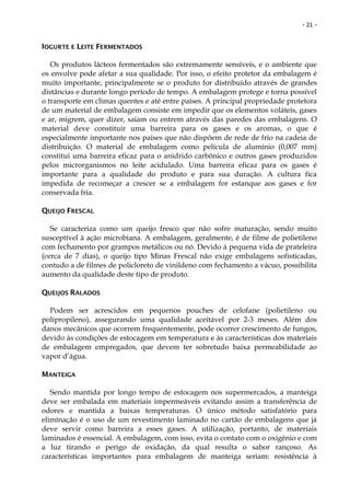 - 21 -


IOGURTE E LEITE FERMENTADOS

   Os produtos lácteos fermentados são extremamente sensíveis, e o ambiente que
os envolve pode afetar a sua qualidade. Por isso, o efeito protetor da embalagem é
muito importante, principalmente se o produto for distribuído através de grandes
distâncias e durante longo período de tempo. A embalagem protege e torna possível
o transporte em climas quentes e até entre países. A principal propriedade protetora
de um material de embalagem consiste em impedir que os elementos voláteis, gases
e ar, migrem, quer dizer, saiam ou entrem através das paredes das embalagens. O
material deve constituir uma barreira para os gases e os aromas, o que é
especialmente importante nos países que não dispõem de rede de frio na cadeia de
distribuição. O material de embalagem como película de alumínio (0,007 mm)
constitui uma barreira eficaz para o anidrido carbônico e outros gases produzidos
pelos microrganismos no leite acidulado. Uma barreira eficaz para os gases é
importante para a qualidade do produto e para sua duração. A cultura fica
impedida de recomeçar a crescer se a embalagem for estanque aos gases e for
conservada fria.

QUEIJO FRESCAL

   Se caracteriza como um queijo fresco que não sofre maturação, sendo muito
susceptível à ação microbiana. A embalagem, geralmente, é de filme de polietileno
com fechamento por grampos metálicos ou nó. Devido à pequena vida de prateleira
(cerca de 7 dias), o queijo tipo Minas Frescal não exige embalagens sofisticadas,
contudo a de filmes de policloreto de vinildeno com fechamento a vácuo, possibilita
aumento da qualidade deste tipo de produto.

QUEIJOS RALADOS

  Podem ser acrescidos em pequenos pouches de celofane (polietileno ou
polipropileno), assegurando uma qualidade aceitável por 2-3 meses. Além dos
danos mecânicos que ocorrem frequentemente, pode ocorrer crescimento de fungos,
devido às condições de estocagem em temperatura e às características dos materiais
de embalagem empregados, que devem ter sobretudo baixa permeabilidade ao
vapor d’água.

MANTEIGA

   Sendo mantida por longo tempo de estocagem nos supermercados, a manteiga
deve ser embalada em materiais impermeáveis evitando assim a transferência de
odores e mantida a baixas temperaturas. O único método satisfatório para
eliminação é o uso de um revestimento laminado no cartão de embalagens que já
deve servir como barreira a esses gases. A utilização, portanto, de materiais
laminados é essencial. A embalagem, com isso, evita o contato com o oxigênio e com
a luz tirando o perigo de oxidação, da qual resulta o sabor rançoso. As
características importantes para embalagem de manteiga seriam: resistência à
 