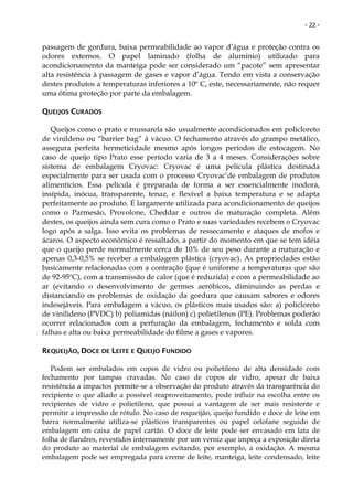 - 22 -


passagem de gordura, baixa permeabilidade ao vapor d’água e proteção contra os
odores externos. O papel laminado (folha de alumínio) utilizado para
acondicionamento da manteiga pode ser considerado um “pacote” sem apresentar
alta resistência à passagem de gases e vapor d’água. Tendo em vista a conservação
destes produtos a temperaturas inferiores a 10º C, este, necessariamente, não requer
uma ótima proteção por parte da embalagem.

QUEIJOS CURADOS

   Queijos como o prato e mussarela são usualmente acondicionados em policloreto
de vinildeno ou “barrier bag” à vácuo. O fechamento através do grampo metálico,
assegura perfeita hermeticidade mesmo após longos períodos de estocagem. No
caso de queijo tipo Prato esse período varia de 3 a 4 meses. Considerações sobre
sistema de embalagem Cryovac: Cryovac é uma película plástica destinada
especialmente para ser usada com o processo Cryovac’de embalagem de produtos
alimentícios. Essa película é preparada de forma a ser essencialmente inodora,
insípida, inócua, transparente, tenaz, e flexível a baixa temperatura e se adapta
perfeitamente ao produto. É largamente utilizada para acondicionamento de queijos
como o Parmesão, Provolone, Cheddar e outros de maturação completa. Além
destes, os queijos ainda sem cura como o Prato e suas variedades recebem o Cryovac
logo após a salga. Isso evita os problemas de ressecamento e ataques de mofos e
ácaros. O aspecto econômico é ressaltado, a partir do momento em que se tem idéia
que o queijo perde normalmente cerca de 10% de seu peso durante a maturação e
apenas 0,3-0,5% se receber a embalagem plástica (cryovac). As propriedades estão
basicamente relacionadas com a contração (que é uniforme a temperaturas que são
de 92-95ºC), com a transmissão de calor (que é reduzida) e com a permeabilidade ao
ar (evitando o desenvolvimento de germes aeróbicos, diminuindo as perdas e
distanciando os problemas de oxidação da gordura que causam sabores e odores
indesejáveis. Para embalagem a vácuo, os plásticos mais usados são: a) policloreto
de vinilideno (PVDC) b) poliamidas (náilon) c) polietilenos (PE). Problemas poderão
ocorrer relacionados com a perfuração da embalagem, fechamento e solda com
falhas e alta ou baixa permeabilidade do filme a gases e vapores.

REQUEIJÃO, DOCE DE LEITE E QUEIJO FUNDIDO

   Podem ser embalados em copos de vidro ou polietileno de alta densidade com
fechamento por tampas cravadas. No caso de copos de vidro, apesar de baixa
resistência a impactos permite-se a observação do produto através da transparência do
recipiente o que aliado a possível reaproveitamento, pode influir na escolha entre os
recipientes de vidro e polietileno, que possui a vantagem de ser mais resistente e
permitir a impressão de rótulo. No caso de requeijão, queijo fundido e doce de leite em
barra normalmente utiliza-se plásticos transparentes ou papel celofane seguido de
embalagem em caixa de papel cartão. O doce de leite pode ser envasado em lata de
folha de flandres, revestidos internamente por um verniz que impeça a exposição direta
do produto ao material de embalagem evitando, por exemplo, a oxidação. A mesma
embalagem pode ser empregada para creme de leite, manteiga, leite condensado, leite
 
