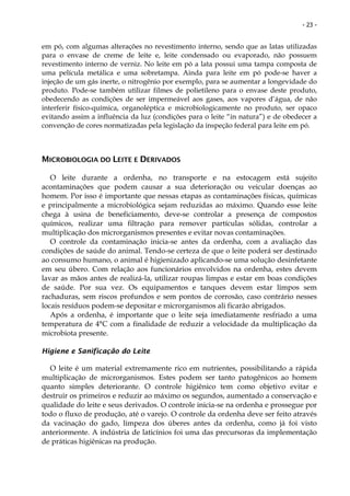 - 23 -


em pó, com algumas alterações no revestimento interno, sendo que as latas utilizadas
para o envase de creme de leite e, leite condensado ou evaporado, não possuem
revestimento interno de verniz. No leite em pó a lata possui uma tampa composta de
uma película metálica e uma sobretampa. Ainda para leite em pó pode-se haver a
injeção de um gás inerte, o nitrogênio por exemplo, para se aumentar a longevidade do
produto. Pode-se também utilizar filmes de polietileno para o envase deste produto,
obedecendo as condições de ser impermeável aos gases, aos vapores d’água, de não
interferir físico-química, organoléptica e microbiologicamente no produto, ser opaco
evitando assim a influência da luz (condições para o leite “in natura”) e de obedecer a
convenção de cores normatizadas pela legislação da inspeção federal para leite em pó.



MICROBIOLOGIA DO LEITE E DERIVADOS

   O leite durante a ordenha, no transporte e na estocagem está sujeito
acontaminações que podem causar a sua deterioração ou veicular doenças ao
homem. Por isso é importante que nessas etapas as contaminações físicas, químicas
e principalmente a microbiológica sejam reduzidas ao máximo. Quando esse leite
chega à usina de beneficiamento, deve-se controlar a presença de compostos
químicos, realizar uma filtração para remover partículas sólidas, controlar a
multiplicação dos microrganismos presentes e evitar novas contaminações.
   O controle da contaminação inicia-se antes da ordenha, com a avaliação das
condições de saúde do animal. Tendo-se certeza de que o leite poderá ser destinado
ao consumo humano, o animal é higienizado aplicando-se uma solução desinfetante
em seu úbero. Com relação aos funcionários envolvidos na ordenha, estes devem
lavar as mãos antes de realizá-la, utilizar roupas limpas e estar em boas condições
de saúde. Por sua vez. Os equipamentos e tanques devem estar limpos sem
rachaduras, sem riscos profundos e sem pontos de corrosão, caso contrário nesses
locais resíduos podem-se depositar e microrganismos ali ficarão abrigados.
   Após a ordenha, é importante que o leite seja imediatamente resfriado a uma
temperatura de 4°C com a finalidade de reduzir a velocidade da multiplicação da
microbiota presente.

Higiene e Sanificação do Leite

  O leite é um material extremamente rico em nutrientes, possibilitando a rápida
multiplicação de microrganismos. Estes podem ser tanto patogênicos ao homem
quanto simples deteriorante. O controle higiênico tem como objetivo evitar e
destruir os primeiros e reduzir ao máximo os segundos, aumentado a conservação e
qualidade do leite e seus derivados. O controle inicia-se na ordenha e prossegue por
todo o fluxo de produção, até o varejo. O controle da ordenha deve ser feito através
da vacinação do gado, limpeza dos úberes antes da ordenha, como já foi visto
anteriormente. A indústria de laticínios foi uma das precursoras da implementação
de práticas higiênicas na produção.
 
