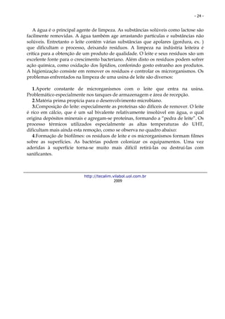 - 24 -


   A água é o principal agente de limpeza. As substâncias solúveis como lactose são
facilmente removidas. A água também age arrastando partículas e substâncias não
solúveis. Entretanto o leite contém várias substâncias que apolares (gordura, ex. )
que dificultam o processo, deixando resíduos. A limpeza na indústria leiteira é
crítica para a obtenção de um produto de qualidade. O leite e seus resíduos são um
excelente fonte para o crescimento bacteriano. Além disto os resíduos podem sofrer
ação química, como oxidação dos lipídios, conferindo gosto estranho aos produtos.
A higienização consiste em remover os resíduos e controlar os microrganismos. Os
problemas enfrentados na limpeza de uma usina de leite são diversos:

   1.Aporte constante de microrganismos com o leite que entra na usina.
Problemático especialmente nos tanques de armazenagem e área de recepção.
   2.Matéria prima propícia para o desenvolvimento microbiano.
   3.Composição do leite: especialmente as proteínas são difíceis de remover. O leite
é rico em cálcio, que é um sal bivalente relativamente insolúvel em água, o qual
origina depósitos minerais e agregam-se proteínas, formando a “pedra de leite”. Os
processo térmicos utilizados especialmente as altas temperaturas do UHT,
dificultam mais ainda esta remoção, como se observa no quadro abaixo:
   4.Formação de biofilmes: os resíduos de leite e os microrganismos formam filmes
sobre as superfícies. As bactérias podem colonizar os equipamentos. Uma vez
aderidas à superfície torna-se muito mais difícil retirá-las ou destruí-las com
sanificantes.



                           http://tecalim.vilabol.uol.com.br
                                           2009
 