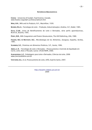 - 25 -


                                   REFERÊNCIAS BIBLIOGRÁFICAS


CHEESE – University of Guelph, Food Science, Canadá,
www.foodsci.voguelph.ca/cheese/welcom.htm

WING, H.H., Milk and its Products, N.Y., Macmillian, 1930.

BEHMER, M.L.A., Tecnologia do Leite – Produção, Industrialização e Análise, S.P., Nobel, 1985.

SILVA, C.A.B., Usina de Beneficiamento de Leite e Derivados, série perfis agroindustriais,
M.A.P.A., Brasília, 1995.

PERRY, R.M., Milk Coagulation and Protein Denaturation, The AVI Publishing, USA, 1980.

FRAZIER, W.C. & WESTHOFF, D.C., Microbiologia de los Alimentos, Zaragoza, Espanha, Acribia,
1985.

SGARBIERI, V.C., Proteínas em Alimentos Protéicos, S.P., Varela, 1996.

ABREU, L. R. – Tecnologia de Leite e Derivados – Processamento e Controle de Qualidade em
Carne, Leite, Ovos e Pescado, Lavras: UFLA/FAEPE, 2000.

ALBUQUERQUE, L.C., Embalagens para Leite e Derivados, Ciências do Leite, 2008
www.cienciasdoleite.com.br

VENTURINI, K.S., et al, Processamento do Leite, UFES, Espírito Santo, 2007.




                                http://tecalim.vilabol.uol.com.br
                                              2009
 